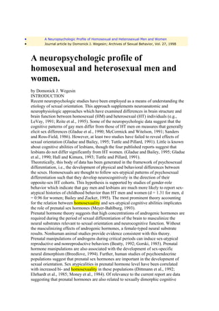 •          A Neuropsychologic Profile of Homosexual and Heterosexual Men and Women
•          Journal article by Domonick J. Wegesin; Archives of Sexual Behavior, Vol. 27, 1998



    A neuropsychologic profile of
    homosexual and heterosexual men and
    women.
    by Domonick J. Wegesin
    INTRODUCTION
    Recent neuropsychologic studies have been employed as a means of understanding the
    etiology of sexual orientation. This approach supplements neuroanatomic and
    neurophysiologic approaches which have examined differences in brain structure and
    brain function between homosexual (HM) and heterosexual (HT) individuals (e.g.,
    LeVay, 1991; Reite et al., 1995). Some of the neuropsychologic data suggest that the
    cognitive patterns of gay men differ from those of HT men on measures that generally
    elicit sex differences (Gladue et al., 1990; McCormick and Witelson, 1991; Sanders
    and Ross-Field, 1986). However, at least two studies have failed to reveal effects of
    sexual orientation (Gladue and Bailey, 1995; Tuttle and Pillard, 1991). Little is known
    about cognitive abilities of lesbians, though the four published reports suggest that
    lesbians do not differ significantly from HT women. (Gladue and Bailey, 1995; Gladue
    et al., 1990; Hall and Kimura, 1993; Tuttle and Pillard, 1991).
    Theoretically, this body of data has been generated in the framework of psychosexual
    differentiation, i.e., the development of physical and behavioral differences between
    the sexes. Homosexuals are thought to follow sex-atypical patterns of psychosexual
    differentiation such that they develop neurocognitively in the direction of their
    opposite-sex HT cohorts. This hypothesis is supported by studies of gender-role
    behavior which indicate that gay men and lesbians are much more likely to report sex-
    atypical histories of childhood behavior than HT men and women (d = 1.31 for men, d
    = 0.96 for women; Bailey and Zucker, 1995). The most prominent theory accounting
    for the relation between homosexuality and sex-atypical cognitive abilities implicates
    the role of prenatal sex hormones (Meyer-Bahlburg, 1993).
    Prenatal hormone theory suggests that high concentrations of androgenic hormones are
    required during the period of sexual differentiation of the brain to masculinize the
    neural substrates relevant to sexual orientation and neurocognitive function. Without
    the masculinizing effects of androgenic hormones, a female-typed neural substrate
    results. Nonhuman animal studies provide evidence consistent with this theory.
    Prenatal manipulations of androgens during critical periods can induce sex-atypical
    reproductive and nonreproductive behaviors (Beatty, 1992; Gorski, 1985). Prenatal
    hormone manipulations are also associated with the development of sex-specific
    neural dimorphism (Breedlove, 1994). Further, human studies of psychoendocrine
    populations suggest that prenatal sex hormones are important in the development of
    sexual orientation. Sex atypicalities in prenatal hormone level have been correlated
    with increased bi- and homosexuality in these populations (Dittmann et al., 1992;
    Ehrhardt et al., 1985; Money et al., 1984). Of relevance to the current report are data
    suggesting that prenatal hormones are also related to sexually dimorphic cognitive
 
