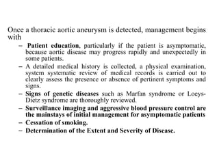 Once a thoracic aortic aneurysm is detected, management begins
with
– Patient education, particularly if the patient is asymptomatic,
because aortic disease may progress rapidly and unexpectedly in
some patients.
– A detailed medical history is collected, a physical examination,
system systematic review of medical records is carried out to
clearly assess the presence or absence of pertinent symptoms and
signs.
– Signs of genetic diseases such as Marfan syndrome or Loeys-
Dietz syndrome are thoroughly reviewed.
– Surveillance imaging and aggressive blood pressure control are
the mainstays of initial management for asymptomatic patients
– Cessation of smoking.
– Determination of the Extent and Severity of Disease.
 