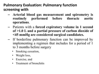 Pulmonary Evaluation: Pulmonary function
screening with
– Arterial blood gas measurement and spirometry is
routinely performed before thoracic aortic
operations.
– Patients with a forced expiratory volume in 1 second
of >1.0 L and a partial pressure of carbon dioxide of
<45 mmHg are considered surgical candidates.
– If borderline pulmonary function can be improved by
implementing a regimen that includes for a period of 1
to 3 months before surgery
• Smoking cessation,
• Weight loss,
• Exercise, and
• Treatment of bronchitis
 