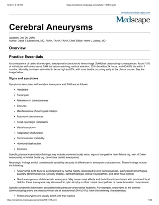 10/4/21, 9:12 PM https://emedicine.medscape.com/article/1161518-print
https://emedicine.medscape.com/article/1161518-print 1/29
emedicine.medscape.com
 
 
Cerebral Aneurysms 
Updated: Dec 06, 2018
Author: David S Liebeskind, MD, FAAN, FAHA, FANA; Chief Editor: Helmi L Lutsep, MD 
Overview
Practice Essentials
A consequence of cerebral aneurysm, aneurysmal subarachnoid hemorrhage (SAH) has devastating consequences. About 10%
of individuals with aneurysmal SAH die before reaching medical attention, 25% die within 24 hours, and 40-49% die within 3
months. Mortality has been estimated to be as high as 65%, with most deaths occurring early in the clinical course. See the
image below.
Signs and symptoms
Symptoms associated with cerebral aneurysms and SAH are as follows:
Headache
Facial pain
Alterations in consciousness
Seizures
Manifestations of meningeal irritation
Autonomic disturbances
Focal neurologic complaints
Visual symptoms
Respiratory dysfunction
Cardiovascular instability
Hormonal dysfunction
Epistaxis
Specific physical examination findings may include prominent scalp veins, signs of congestive heart failure (eg, vein of Galen
aneurysms), or orbital bruits (eg, cavernous carotid aneurysms).
Neurologic findings exhibit considerable variability because of differences in aneurysm characteristics. These findings include
the following:
Aneurysmal SAH: May be accompanied by nuchal rigidity, decreased level of consciousness, subhyaloid hemorrhages,
pupillary abnormalities (ie, typically dilated), ophthalmoplegia, cranial neuropathies, and other focal deficits
Giant aneurysms or dolichoectatic aneurysms: May cause mass effects and distal thromboembolism with prominent focal
deficits; these aneurysms may also result in optic atrophy or other cranial neuropathies or cause brainstem compression.
Specific syndromes have been associated with particular aneurysmal locations. For example, aneurysms at the anterior
communicating artery, the most common site of aneurysmal SAH (34%), have the following characteristics:
These aneurysms are usually silent until they rupture
 