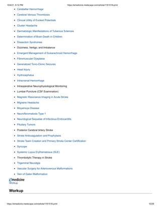 10/4/21, 9:12 PM https://emedicine.medscape.com/article/1161518-print
https://emedicine.medscape.com/article/1161518-print 10/29
Cerebellar Hemorrhage
Cerebral Venous Thrombosis
Clinical Utility of Evoked Potentials
Cluster Headache
Dermatologic Manifestations of Tuberous Sclerosis
Determination of Brain Death in Children
Dissection Syndromes
Dizziness, Vertigo, and Imbalance
Emergent Management of Subarachnoid Hemorrhage
Fibromuscular Dysplasia
Generalized Tonic-Clonic Seizures
Head Injury
Hydrocephalus
Intracranial Hemorrhage
Intraoperative Neurophysiological Monitoring
Lumbar Puncture (CSF Examination)
Magnetic Resonance Imaging in Acute Stroke
Migraine Headache
Moyamoya Disease
Neurofibromatosis Type 1
Neurological Sequelae of Infectious Endocarditis
Pituitary Tumors
Posterior Cerebral Artery Stroke
Stroke Anticoagulation and Prophylaxis
Stroke Team Creation and Primary Stroke Center Certification
Syncope
Systemic Lupus Erythematosus (SLE)
Thrombolytic Therapy in Stroke
Trigeminal Neuralgia
Vascular Surgery for Arteriovenous Malformations
Vein of Galen Malformation
Workup
 
Workup
 