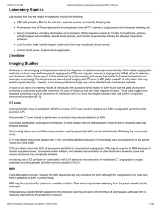 10/4/21, 9:12 PM https://emedicine.medscape.com/article/1161518-print
https://emedicine.medscape.com/article/1161518-print 11/29
Laboratory Studies
Lab studies that may be helpful for diagnosis include the following:
CBC with platelets: Monitor for infection, evaluate anemia, and identify bleeding risk.
Prothrombin time (PT)/activated partial thromboplastin time (aPTT): Identify a coagulopathy that increases bleeding risk.
Serum chemistries, including electrolytes and osmolarity: Obtain baseline studies to monitor hyponatremia, address
arrhythmogenic abnormalities, assess blood glucose, and monitor hyperosmolar therapy for elevated intracranial
pressure.
Liver function tests: Identify hepatic dysfunction that may complicate clinical course.
Arterial blood gases: Assess blood oxygenation.
Imaging Studies
Advances in neuroimaging techniques have altered the diagnosis of cerebral aneurysms dramatically. Noninvasive angiographic
methods, such as computed tomographic angiography (CTA) and magnetic resonance angiography (MRA), allow for detection
and characterization of aneurysms, further enhanced by postprocessing techniques that enable 3-dimensional evaluation of
aneurysm morphology. Contemporaneous parenchymal imaging with CT scan or MRI yields a wealth of information that may
assist surgical planning. However, minor aneurysmal hemorrhage may not be detected with noninvasive methods.
A study of 20 years of screening results of individuals with a positive family history of SAH found that the yield of long-term
screening is substantial even after more than 10 years of follow-up and two initial negative screens. These data suggest that
repeated screening should be considered in individuals with 2 or more first-degree relatives who had SAH or unruptured
intracranial aneurysms.[5, 6]
CT scan
Aneurysmal SAH may be detected in 90-95% of cases. If CT scan result is negative and SAH is suspected, perform lumbar
puncture (LP).
Noncontrast CT scan should be performed, as contrast may obscure detection of SAH.
Curvilinear calcification, aneurysmal thrombosis, or bone erosion may be characterized; however, bone structures also may
produce artifacts.
Surrounding edema and an inflammatory reaction may be appreciated with contrast administration following the noncontrast
study.
CTA may detect aneurysms greater than 3 mm, providing detailed evaluation of morphology such as relationship to the parent
vessel and neck width.
CTA can detect more than 95% of aneurysms identified on conventional angiography. CTA may be superior to MRA because of
shorter acquisition times, diminished motion artifacts, and detailed demonstration of other landmarks. However, bone and
venous structures may complicate analysis.
Increasing use of CT perfusion in combination with CTA allows for reconstruction of multiphase CT angiographic images,
potentially providing greater definition beyond standard CTA.[7]
MRI
Fluid-attenuated inversion recovery (FLAIR) sequences are very sensitive for SAH, although the comparison of CT scan and
MRI in detection of SAH is controversial.
MRI may be impractical for patients in unstable condition. Flow voids may be seen extending from the parent vessel into the
aneurysm.
Heterogeneous signal intensity adjacent to the aneurysm wall may be seen with thrombus of varying ages, although MRI is
relatively insensitive to the presence of calcium.
 