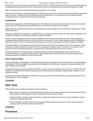 10/4/21, 9:12 PM https://emedicine.medscape.com/article/1161518-print
https://emedicine.medscape.com/article/1161518-print 12/29
Dolichoectatic and giant aneurysms are identified readily with MRI. Pulsation artifacts and the presence of turbulence may help
to differentiate these aneurysms from other mass lesions, but slow and turbulent flow may preclude visualization on MRA.
MRA may reliably provide 3-dimensional imaging of aneurysms 4 mm or larger.
Phase-contrast techniques may facilitate detection of flow patterns and slow flow. Although phase-contrast MRA is preferable for
large aneurysms, 3-dimensional time-of-flight techniques are preferable for small aneurysms. Source images should be
inspected routinely in conjunction with the reconstructed views.
Angiography
Conventional angiography is the definitive procedure for the detection and characterization of cerebral aneurysms. Aneurysm
location, size, and morphology may be evaluated in the acute or chronic setting with this modality.
Digital subtraction angiography with biplanar magnification views provides details that may be helpful in identifying an acutely
ruptured aneurysm.
Aneurysmal irregularity, the presence of a daughter loculus, or focal spasm may be noted with acute rupture. Vasospasm may
be depicted reliably and the collateral circulation may be demonstrated.
Perform 4-vessel angiography to identify remote vasospasm and the presence of multiple aneurysms. Acute angiography
occasionally yields negative results (eg, due to thrombosis or vasospasm), in which case angiography should be repeated 1-3
weeks later. However, the risk and expense of this procedure may not be appropriate for screening of high-risk individuals.
A junctional dilatation of the terminal carotid artery at the origin of the PCoA may be noted in about 5-10% of patients. These
infundibula or conical enlargements of less than 3 mm are unlikely to enlarge or rupture. However, overt aneurysms at the
juncture of the terminal carotid artery with a persistent PCoA configuration may be more prone to rupture.
Further refinements in the characterization of cerebral aneurysms are expected following the recent introduction of 3-
dimensional rotational angiography. Recent work has demonstrated that this technique may offer superior resolution and
increased sensitivity for detection of small aneurysms.[8]
Other imaging studies
Transcranial Doppler ultrasonography: TCD facilitates the diagnosis of vasospasm and serial monitoring of cerebral blood flow
at the bedside. TCD has exhibited close correlation with angiography in the setting of vasospasm, typically manifesting 3-21
days following aneurysmal SAH.
Single-photon emission computed tomography (SPECT), positron emission tomography (PET), xenon-CT (XeCT): With these
techniques, cerebral blood flow studies may depict ischemia associated with vasospasm, although these modalities are not
employed routinely.
Cervical spine imaging: Radiographic assessment of the cervical spine should be performed in all comatose patients with an
unwitnessed loss of consciousness.
Other Tests
Other tests that may be helpful for diagnosis include the following:
ECG: Cardiac arrhythmias and myocardial ischemia may be evident. Aneurysmal SAH may be associated with several
ECG changes, including peaked P waves, prolonged QT interval, and tall T waves.
Echocardiography: Cardiac sources of embolism, including endocarditis and myxomas, may be visualized in cases of
infectious or neoplastic aneurysms.
Evoked potentials and EEG: These functional neurophysiologic studies may be used to monitor cerebral aneurysm
surgery or patients critically ill with aneurysmal SAH.
Procedures
 