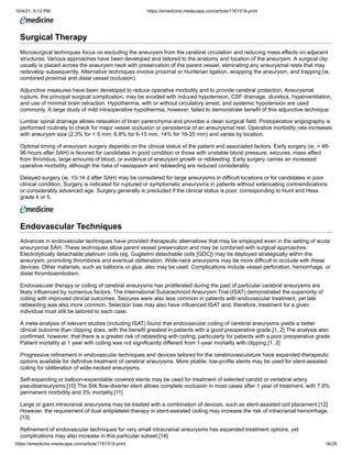 10/4/21, 9:12 PM https://emedicine.medscape.com/article/1161518-print
https://emedicine.medscape.com/article/1161518-print 16/29
Surgical Therapy
Microsurgical techniques focus on excluding the aneurysm from the cerebral circulation and reducing mass effects on adjacent
structures. Various approaches have been developed and tailored to the anatomy and location of the aneurysm. A surgical clip
usually is placed across the aneurysm neck with preservation of the parent vessel, eliminating any aneurysmal rests that may
redevelop subsequently. Alternative techniques involve proximal or Hunterian ligation, wrapping the aneurysm, and trapping (ie,
combined proximal and distal vessel occlusion).
Adjunctive measures have been developed to reduce operative morbidity and to provide cerebral protection. Aneurysmal
rupture, the principal surgical complication, may be avoided with induced hypotension, CSF drainage, diuretics, hyperventilation,
and use of minimal brain retraction. Hypothermia, with or without circulatory arrest, and systemic hypotension are used
commonly. A large study of mild intraoperative hypothermia, however, failed to demonstrate benefit of this adjunctive technique.
Lumbar spinal drainage allows relaxation of brain parenchyma and provides a clean surgical field. Postoperative angiography is
performed routinely to check for major vessel occlusion or persistence of an aneurysmal rest. Operative morbidity rate increases
with aneurysm size (2.3% for < 5 mm; 6.8% for 6-15 mm, 14% for 16-25 mm) and varies by location.
Optimal timing of aneurysm surgery depends on the clinical status of the patient and associated factors. Early surgery (ie, < 48-
96 hours after SAH) is favored for candidates in good condition or those with unstable blood pressure, seizures, mass effect
from thrombus, large amounts of blood, or evidence of aneurysm growth or rebleeding. Early surgery carries an increased
operative morbidity, although the risks of vasospasm and rebleeding are reduced considerably.
Delayed surgery (ie, 10-14 d after SAH) may be considered for large aneurysms in difficult locations or for candidates in poor
clinical condition. Surgery is indicated for ruptured or symptomatic aneurysms in patients without extenuating contraindications
or considerably advanced age. Surgery generally is precluded if the clinical status is poor, corresponding to Hunt and Hess
grade 4 or 5.
Endovascular Techniques
Advances in endovascular techniques have provided therapeutic alternatives that may be employed even in the setting of acute
aneurysmal SAH. These techniques allow parent vessel preservation and may be combined with surgical approaches.
Electrolytically detachable platinum coils (eg, Guglielmi detachable coils [GDC]) may be deployed strategically within the
aneurysm, promoting thrombosis and eventual obliteration. Wide-neck aneurysms may be more difficult to occlude with these
devices. Other materials, such as balloons or glue, also may be used. Complications include vessel perforation, hemorrhage, or
distal thromboembolism.
Endovascular therapy or coiling of cerebral aneurysms has proliferated during the past of particular cerebral aneurysms are
likely influenced by numerous factors. The International Subarachnoid Aneurysm Trial (ISAT) demonstrated the superiority of
coiling with improved clinical outcomes. Seizures were also less common in patients with endovascular treatment, yet late
rebleeding was also more common. Selection bias may also have influenced ISAT and, therefore, treatment for a given
individual must still be tailored to each case.
A meta-analysis of relevant studies (including ISAT) found that endovascular coiling of cerebral aneurysms yields a better
clinical outcome than clipping does, with the benefit greatest in patients with a good preoperative grade.[1, 2] The analysis also
confirmed, however, that there is a greater risk of rebleeding with coiling, particularly for patients with a poor preoperative grade.
Patient mortality at 1 year with coiling was not significantly different from 1-year mortality with clipping.[1, 2]
Progressive refinement in endovascular techniques and devices tailored for the cerebrovasculature have expanded therapeutic
options available for definitive treatment of cerebral aneurysms. More pliable, low-profile stents may be used for stent-assisted
coiling for obliteration of wide-necked aneurysms.
Self-expanding or balloon-expandable covered stents may be used for treatment of selected carotid or vertebral artery
pseudoaneurysms.[10] The Silk flow-diverter stent allows complete occlusion in most cases after 1 year of treatment, with 7.8%
permanent morbidity and 3% mortality.[11]
Large or giant intracranial aneurysms may be treated with a combination of devices, such as stent-assisted coil placement.[12]
However, the requirement of dual antiplatelet therapy in stent-assisted coiling may increase the risk of intracranial hemorrhage.
[13]
Refinement of endovascular techniques for very small intracranial aneurysms has expanded treatment options, yet
complications may also increase in this particular subset.[14]
 