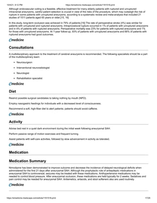 10/4/21, 9:12 PM https://emedicine.medscape.com/article/1161518-print
https://emedicine.medscape.com/article/1161518-print 17/29
Although endovascular coiling is a feasible, effective treatment for many elderly patients with ruptured and unruptured
intracranial aneurysms, careful patient selection is crucial in view of the risks of the procedure, which may outweigh the risk of
rupture in some patients with unruptured aneurysms, according to a systematic review and meta-analysis that included 21
studies of 1511 patients aged 65 years or older.[15, 16]
In this study, long-term occlusion was achieved in 79% of patients.[16] The rate of perioperative stroke (4%) was similar for
patients with unruptured and ruptured aneurysms. Intraprocedural rupture occurred in 1% of patients with unruptured aneurysms
and in 4% of patients with ruptured aneurysms. Perioperative mortality was 23% for patients with ruptured aneurysms and 1%
for those with unruptured aneurysms. At 1-year follow-up, 93% of patients with unruptured aneurysms and 66% of patients with
ruptured aneurysms had good outcomes.
Consultations
A multidisciplinary approach to the treatment of cerebral aneurysms is recommended. The following specialists should be a part
of the multidisciplinary team:
Neurosurgeon
Interventional neuroradiologist
Neurologist
Rehabilitation specialist
Diet
Restrict possible surgical candidates to taking nothing by mouth (NPO).
Employ nasogastric feedings for individuals with a decreased level of consciousness.
Recommend a soft, high-fiber diet to alert patients; patients should avoid caffeine.
Activity
Advise bed rest in a quiet dark environment during the initial week following aneurysmal SAH.
Perform passive range of motion exercises and frequent turning.
Assist patients with self-care activities, followed by slow advancement in activity as tolerated.
 
Medication
Medication Summary
Nimodipine has been demonstrated to improve outcome and decrease the incidence of delayed neurological deficits when
administered for the first 21 days after aneurysmal SAH. Although the prophylactic role of antiepileptic medications in
aneurysmal SAH is controversial, seizures may be treated with these medications. Antihypertensive medications may be
needed to control blood pressure. After aneurysmal occlusion, these medications are held typically for 2 weeks. Sedatives and
pain control may be needed for aneurysmal SAH. Antiemetics, antacids, and stool softeners also are used routinely.
 