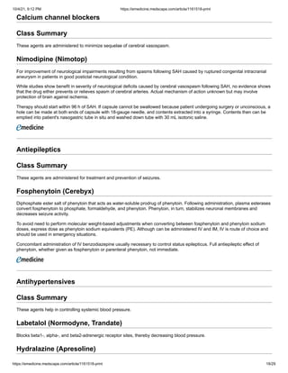 10/4/21, 9:12 PM https://emedicine.medscape.com/article/1161518-print
https://emedicine.medscape.com/article/1161518-print 18/29
Calcium channel blockers
Class Summary
These agents are administered to minimize sequelae of cerebral vasospasm.
Nimodipine (Nimotop)
For improvement of neurological impairments resulting from spasms following SAH caused by ruptured congenital intracranial
aneurysm in patients in good postictal neurological condition.
While studies show benefit in severity of neurological deficits caused by cerebral vasospasm following SAH, no evidence shows
that the drug either prevents or relieves spasm of cerebral arteries. Actual mechanism of action unknown but may involve
protection of brain against ischemia.
Therapy should start within 96 h of SAH. If capsule cannot be swallowed because patient undergoing surgery or unconscious, a
hole can be made at both ends of capsule with 18-gauge needle, and contents extracted into a syringe. Contents then can be
emptied into patient's nasogastric tube in situ and washed down tube with 30 mL isotonic saline.
Antiepileptics
Class Summary
These agents are administered for treatment and prevention of seizures.
Fosphenytoin (Cerebyx)
Diphosphate ester salt of phenytoin that acts as water-soluble prodrug of phenytoin. Following administration, plasma esterases
convert fosphenytoin to phosphate, formaldehyde, and phenytoin. Phenytoin, in turn, stabilizes neuronal membranes and
decreases seizure activity.
To avoid need to perform molecular weight-based adjustments when converting between fosphenytoin and phenytoin sodium
doses, express dose as phenytoin sodium equivalents (PE). Although can be administered IV and IM, IV is route of choice and
should be used in emergency situations.
Concomitant administration of IV benzodiazepine usually necessary to control status epilepticus. Full antiepileptic effect of
phenytoin, whether given as fosphenytoin or parenteral phenytoin, not immediate.
Antihypertensives
Class Summary
These agents help in controlling systemic blood pressure.
Labetalol (Normodyne, Trandate)
Blocks beta1-, alpha-, and beta2-adrenergic receptor sites, thereby decreasing blood pressure.
Hydralazine (Apresoline)
 