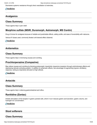 10/4/21, 9:12 PM https://emedicine.medscape.com/article/1161518-print
https://emedicine.medscape.com/article/1161518-print 19/29
Decreases systemic resistance through direct vasodilation of arterioles.
Analgesics
Class Summary
These agents help in pain relief.
Morphine sulfate (MSIR, Duramorph, Astramorph, MS Contin)
Drug of choice for analgesia because of reliable and predictable effects, safety profile, and ease of reversibility with naloxone.
Various IV doses used; commonly titrated until desired effect obtained.
Antiemetics
Class Summary
These agents help in minimizing nausea and vomiting.
Prochlorperazine (Compazine)
May relieve nausea and vomiting by blocking postsynaptic mesolimbic dopamine receptors through anticholinergic effects and
depressing reticular activating system. In addition to antiemetic effects, has advantage of augmenting hypoxic ventilatory
response, acting as respiratory stimulant at high altitude.
Antacids
Class Summary
These agents help in relieving gastrointestinal acid reflux.
Ranitidine (Zantac)
Inhibits stimulation of H2 receptor in gastric parietal cells, which in turn reduces gastric acid secretion, gastric volume, and
hydrogen-ion concentration.
Stool softeners
Class Summary
 