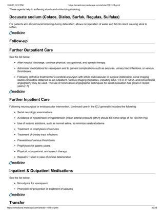 10/4/21, 9:12 PM https://emedicine.medscape.com/article/1161518-print
https://emedicine.medscape.com/article/1161518-print 20/29
These agents help in softening stools and minimizing straining.
Docusate sodium (Colace, Dialox, Surfak, Regulax, Sulfalax)
For patients who should avoid straining during defecation; allows incorporation of water and fat into stool, causing stool to
soften.
 
Follow-up
Further Outpatient Care
See the list below:
After hospital discharge, continue physical, occupational, and speech therapy.
Administer medications for vasospasm and to prevent complications such as seizures, urinary tract infections, or venous
thromboses.
Following definitive treatment of a cerebral aneurysm with either endovascular or surgical obliteration, serial imaging
studies should be obtained as an outpatient. Various imaging modalities, including CTA, 1.5 or 3T MRA, and conventional
angiography may be used. The use of noninvasive angiographic techniques for serial evaluation has grown in recent
years.[17]
Further Inpatient Care
Following neurosurgical or endovascular intervention, continued care in the ICU generally includes the following:
Serial neurologic examinations
Avoidance of hypotension or hypertension (mean arterial pressure [MAP] should be in the range of 70-130 mm Hg)
Use of isotonic solutions, such as normal saline, to minimize cerebral edema
Treatment or prophylaxis of seizures
Treatment of urinary tract infections
Prevention of venous thrombosis
Prophylaxis for gastric ulcers
Physical, occupational, and speech therapy
Repeat CT scan in case of clinical deterioration
Inpatient & Outpatient Medications
See the list below:
Nimodipine for vasospasm
Phenytoin for prevention or treatment of seizures
Transfer
 