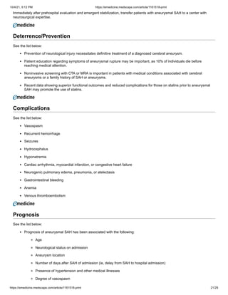 10/4/21, 9:12 PM https://emedicine.medscape.com/article/1161518-print
https://emedicine.medscape.com/article/1161518-print 21/29
Immediately after prehospital evaluation and emergent stabilization, transfer patients with aneurysmal SAH to a center with
neurosurgical expertise.
Deterrence/Prevention
See the list below:
Prevention of neurological injury necessitates definitive treatment of a diagnosed cerebral aneurysm.
Patient education regarding symptoms of aneurysmal rupture may be important, as 10% of individuals die before
reaching medical attention.
Noninvasive screening with CTA or MRA is important in patients with medical conditions associated with cerebral
aneurysms or a family history of SAH or aneurysms.
Recent data showing superior functional outcomes and reduced complications for those on statins prior to aneurysmal
SAH may promote the use of statins.
Complications
See the list below:
Vasospasm
Recurrent hemorrhage
Seizures
Hydrocephalus
Hyponatremia
Cardiac arrhythmia, myocardial infarction, or congestive heart failure
Neurogenic pulmonary edema, pneumonia, or atelectasis
Gastrointestinal bleeding
Anemia
Venous thromboembolism
Prognosis
See the list below:
Prognosis of aneurysmal SAH has been associated with the following:
Age
Neurological status on admission
Aneurysm location
Number of days after SAH of admission (ie, delay from SAH to hospital admission)
Presence of hypertension and other medical illnesses
Degree of vasospasm
 