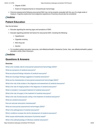 10/4/21, 9:12 PM https://emedicine.medscape.com/article/1161518-print
https://emedicine.medscape.com/article/1161518-print 22/29
Degree of SAH
Extent of intraparenchymal or intraventricular hemorrhage
Outcome assessments following aneurysmal SAH may not be properly evaluated with the use of a single scale or
measure. Cognitive dysfunction and subjective experience of recovery should also be considered.
Patient Education
See the list below:
Educate regarding the warning signs and symptoms of SAH.
Educate regarding potential risk factors for aneurysmal SAH, including the following:
Hypertension
Cigarette smoking
Illicit drug use
Alcohol
For excellent patient education resources, visit eMedicineHealth's Headache Center. Also, see eMedicineHealth's patient
education article, Brain Aneurysm.
 
Questions & Answers
Overview
What is the mortality rate for aneurysmal subarachnoid hemorrhage (SAH)?
What are symptoms of cerebral aneurysms?
What are physical findings indicative of cerebral aneurysms?
What are neurologic findings suggestive of cerebral aneurysms?
What are the characteristics of aneurysmal subarachnoid hemorrhage (SAH)?
What is the role of lab studies in the diagnosis and assessment of cerebral aneurysms?
What is the role of imaging studies in the diagnosis of cerebral aneurysms?
What is included in nonsurgical treatment of cerebral aneurysms?
What is the role of surgery in the treatment of cerebral aneurysms?
What is the role of endovascular coiling in the treatment of cerebral aneurysms?
What are cerebral aneurysms?
How are saccular aneurysms characterized?
What are aneurysmal subarachnoid hemorrhages (SAH)?
What is the pathogenesis of cerebral aneurysms?
Which conditions increase the risk for development of cerebral aneurysms?
What causes dolichoectatic aneurysms of proximal vessel?
What is the pathophysiology of infectious cerebral aneurysms?
 