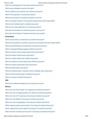 10/4/21, 9:12 PM https://emedicine.medscape.com/article/1161518-print
https://emedicine.medscape.com/article/1161518-print 23/29
What is the pathogenesis of traumatic cerebral aneurysms?
What causes neoplastic aneurysm formation?
Which conditions are caused by vein of Galen aneurysms?
What is the progression of aneurysmal rupture?
What is the prevalence of cerebral aneurysms in the US?
What is the global incidence of aneurysmal subarachnoid hemorrhage (SAH)?
What are the mortality rates for cerebral aneurysms?
What are the racial predilections of cerebral aneurysms?
How does the prevalence of cerebral aneurysms vary by sex?
How does the prevalence of cerebral aneurysms vary by age?
Presentation
Which clinical history is characteristic of cerebral aneurysms?
What are the symptoms of cerebral aneurysms and subarachnoid hemorrhage (SAH)?
Which physical findings are characteristic of cerebral aneurysms?
Which neurological findings suggest cerebral aneurysms?
What are anterior communicating artery (ACoA) aneurysms?
What are anterior cerebral artery aneurysms?
What are middle cerebral artery (MCA) aneurysms?
What are posterior communicating artery (PCoA) aneurysms?
What are internal carotid artery (ICA) aneurysms?
What are basilar artery aneurysms?
What are vertebral artery or posterior inferior cerebellar artery aneurysms?
What are false localizing signs of cerebral aneurysms?
What are causes of cerebral aneurysms?
DDX
What are the differential diagnoses for Cerebral Aneurysms?
Workup
What is the role of lab studies in the diagnosis of cerebral aneurysms?
What is the role of imaging studies in the workup of cerebral aneurysms?
What is the role of CT scanning in the workup of cerebral aneurysms?
What is the role of MRI in the workup of cerebral aneurysms?
What is the role of angiography in the workup of cerebral aneurysms?
Which imaging studies may be helpful in the workup of cerebral aneurysms?
Which cardiac tests may be helpful in the workup of cerebral aneurysms?
What is the role of lumbar puncture (LP) in the workup of cerebral aneurysms?
 