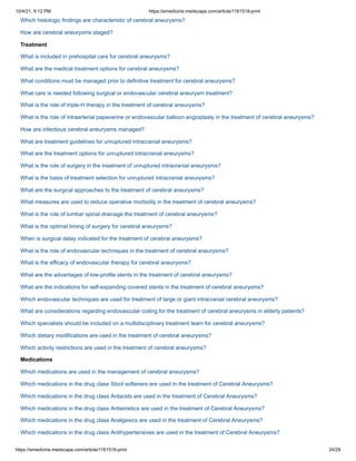 10/4/21, 9:12 PM https://emedicine.medscape.com/article/1161518-print
https://emedicine.medscape.com/article/1161518-print 24/29
Which histologic findings are characteristic of cerebral aneurysms?
How are cerebral aneurysms staged?
Treatment
What is included in prehospital care for cerebral aneurysms?
What are the medical treatment options for cerebral aneurysms?
What conditions must be managed prior to definitive treatment for cerebral aneurysms?
What care is needed following surgical or endovascular cerebral aneurysm treatment?
What is the role of triple-H therapy in the treatment of cerebral aneurysms?
What is the role of intraarterial papaverine or endovascular balloon angioplasty in the treatment of cerebral aneurysms?
How are infectious cerebral aneurysms managed?
What are treatment guidelines for unruptured intracranial aneurysms?
What are the treatment options for unruptured intracranial aneurysms?
What is the role of surgery in the treatment of unruptured intracranial aneurysms?
What is the basis of treatment selection for unruptured intracranial aneurysms?
What are the surgical approaches to the treatment of cerebral aneurysms?
What measures are used to reduce operative morbidity in the treatment of cerebral aneurysms?
What is the role of lumbar spinal drainage the treatment of cerebral aneurysms?
What is the optimal timing of surgery for cerebral aneurysms?
When is surgical delay indicated for the treatment of cerebral aneurysms?
What is the role of endovascular techniques in the treatment of cerebral aneurysms?
What is the efficacy of endovascular therapy for cerebral aneurysms?
What are the advantages of low-profile stents in the treatment of cerebral aneurysms?
What are the indications for self-expanding covered stents in the treatment of cerebral aneurysms?
Which endovascular techniques are used for treatment of large or giant intracranial cerebral aneurysms?
What are considerations regarding endovascular coiling for the treatment of cerebral aneurysms in elderly patients?
Which specialists should be included on a multidisciplinary treatment team for cerebral aneurysms?
Which dietary modifications are used in the treatment of cerebral aneurysms?
Which activity restrictions are used in the treatment of cerebral aneurysms?
Medications
Which medications are used in the management of cerebral aneurysms?
Which medications in the drug class Stool softeners are used in the treatment of Cerebral Aneurysms?
Which medications in the drug class Antacids are used in the treatment of Cerebral Aneurysms?
Which medications in the drug class Antiemetics are used in the treatment of Cerebral Aneurysms?
Which medications in the drug class Analgesics are used in the treatment of Cerebral Aneurysms?
Which medications in the drug class Antihypertensives are used in the treatment of Cerebral Aneurysms?
 