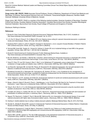 10/4/21, 9:12 PM https://emedicine.medscape.com/article/1161518-print
https://emedicine.medscape.com/article/1161518-print 26/29
References
1. Brooks M. Does Coiling Beat Clipping for Ruptured Aneurysms? Medscape Medical News. Dec 31 2012. Available at
http://www.medscape.com/viewarticle/776939. Accessed: Jan 16, 2013.
2. Li H, Pan R, Wang H, Rong X, Yin Z, Milgrom DP, et al. Clipping versus coiling for ruptured intracranial aneurysms: a systematic
review and meta-analysis. Stroke. 2013 Jan. 44(1):29-37. [Medline].
3. Koroknay-Pál P, Laakso A, Lehto H, Seppä K, Kivisaari R, Hernesniemi J, et al. Long-term Excess Mortality in Pediatric Patients
With Cerebral Aneurysms. Stroke. 2012 Aug. 43(8):2091-6. [Medline].
4. Vernooij MW, Ikram MA, Tanghe HL, Vincent AJ, Hofman A, Krestin GP, et al. Incidental findings on brain MRI in the general
population. N Engl J Med. 2007 Nov 1. 357(18):1821-8. [Medline].
5. Brooks M. Serial Screening for Cerebral Aneurysm Fruitful. Medscape Medical News. Available at
http://www.medscape.com/viewarticle/824618. Accessed: May 14, 2014.
6. Bor AS, Rinkel GJ, van Norden J, Wermer MJ. Long-term, serial screening for intracranial aneurysms in individuals with a family
history of aneurysmal subarachnoid haemorrhage: a cohort study. Lancet Neurol. 2014 Apr. 13(4):385-92. [Medline].
7. Yang CY, Chen YF, Lee CW, Huang A, Shen Y, Wei C, et al. Multiphase CT angiography versus single-phase CT angiography:
comparison of image quality and radiation dose. AJNR Am J Neuroradiol. 2008 Aug. 29(7):1288-95. [Medline].
8. van Rooij WJ, Sprengers ME, de Gast AN, Peluso JP, Sluzewski M. 3D rotational angiography: the new gold standard in the
detection of additional intracranial aneurysms. AJNR Am J Neuroradiol. 2008 May. 29(5):976-9. [Medline].
9. [Guideline] Connolly ES Jr, Rabinstein AA, Carhuapoma JR, Derdeyn CP, Dion J, et al. Guidelines for the management of
aneurysmal subarachnoid hemorrhage: a guideline for healthcare professionals from the American Heart Association/american
Stroke Association. Stroke. 2012 Jun. 43 (6):1711-37. [Medline].
10. Yi AC, Palmer E, Luh GY, Jacobson JP, Smith DC. Endovascular treatment of carotid and vertebral pseudoaneurysms with covered
stents. AJNR Am J Neuroradiol. 2008 May. 29(5):983-7. [Medline].
11. Berge J, Biondi A, Machi P, Brunel H, Pierot L, Gabrillargues J, et al. Flow-Diverter Silk Stent for the Treatment of Intracranial
Aneurysms: 1-year Follow-Up in a Multicenter Study. AJNR Am J Neuroradiol. 2012 Feb 2. [Medline].
12. Yang X, Wu Z, Mu S, Li Y, Lv M. Endovascular treatment of giant and large intracranial aneurysms using the neuroform stent-
assisted coil placement. Neurol Res. 2008 Jul. 30(6):598-602. [Medline].
13. Tumialán LM, Zhang YJ, Cawley CM, Dion JE, Tong FC, Barrow DL. Intracranial hemorrhage associated with stent-assisted coil
embolization of cerebral aneurysms: a cautionary report. J Neurosurg. 2008 Jun. 108(6):1122-9. [Medline].
14. Nguyen TN, Raymond J, Guilbert F, Roy D, Bérubé MD, Mahmoud M, et al. Association of endovascular therapy of very small
ruptured aneurysms with higher rates of procedure-related rupture. J Neurosurg. 2008 Jun. 108(6):1088-92. [Medline].
15. Harding A. Careful selection key to coiling in elderly aneurysm patients. Medscape Medical News. May 23, 2013. [Full Text].
16. Sturiale CL, Brinjikji W, Murad MH, Lanzino G. Endovascular Treatment of Intracranial Aneurysms in Elderly Patients: A Systematic
Review and Meta-Analysis. Stroke. 2013 May 16. [Medline].
17. Anzalone N, Scomazzoni F, Cirillo M, Righi C, Simionato F, Cadioli M, et al. Follow-up of coiled cerebral aneurysms at 3T:
comparison of 3D time-of-flight MR angiography and contrast-enhanced MR angiography. AJNR Am J Neuroradiol. 2008 Sep.
29(8):1530-6. [Medline].
18. Adams WM, Laitt RD, Jackson A. The role of MR angiography in the pretreatment assessment of intracranial aneurysms: a
comparative study. AJNR Am J Neuroradiol. 2000 Oct. 21(9):1618-28. [Medline].
Board for Coherex Medical; National Leader and Steering Committee Clinical Trial, Bristol Myers Squibb; Abbott Laboratories,
advisory group.
Additional Contributors
Draga Jichici, MD, FRCPC, FAHA Associate Clinical Professor, Division of Medicine, Department of Critical Care Medicine and
Neurology, Co-Director, Neurosurgical Intensive Care Unit, Co-Director, Transcranial Doppler Ultrasound, Hamilton Health
Sciences, McMaster University School of Medicine, Canada


Draga Jichici, MD, FRCPC, FAHA is a member of the following medical societies: American Academy of Neurology, Canadian
Critical Care Society, Canadian Medical Protective Association, Canadian Neurocritical Care Society, Canadian Neurological
Sciences Federation, Neurocritical Care Society, Royal College of Physicians and Surgeons of Canada


Disclosure: Nothing to disclose.
 