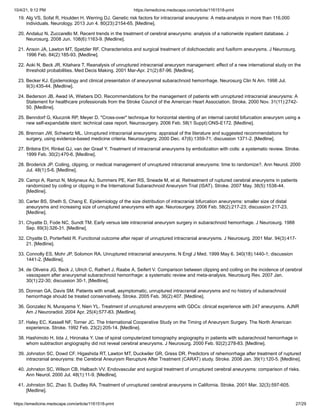 10/4/21, 9:12 PM https://emedicine.medscape.com/article/1161518-print
https://emedicine.medscape.com/article/1161518-print 27/29
19. Alg VS, Sofat R, Houlden H, Werring DJ. Genetic risk factors for intracranial aneurysms: A meta-analysis in more than 116,000
individuals. Neurology. 2013 Jun 4. 80(23):2154-65. [Medline].
20. Andaluz N, Zuccarello M. Recent trends in the treatment of cerebral aneurysms: analysis of a nationwide inpatient database. J
Neurosurg. 2008 Jun. 108(6):1163-9. [Medline].
21. Anson JA, Lawton MT, Spetzler RF. Characteristics and surgical treatment of dolichoectatic and fusiform aneurysms. J Neurosurg.
1996 Feb. 84(2):185-93. [Medline].
22. Aoki N, Beck JR, Kitahara T. Reanalysis of unruptured intracranial aneurysm management: effect of a new international study on the
threshold probabilities. Med Decis Making. 2001 Mar-Apr. 21(2):87-96. [Medline].
23. Becker KJ. Epidemiology and clinical presentation of aneurysmal subarachnoid hemorrhage. Neurosurg Clin N Am. 1998 Jul.
9(3):435-44. [Medline].
24. Bederson JB, Awad IA, Wiebers DO. Recommendations for the management of patients with unruptured intracranial aneurysms: A
Statement for healthcare professionals from the Stroke Council of the American Heart Association. Stroke. 2000 Nov. 31(11):2742-
50. [Medline].
25. Benndorf G, Klucznik RP, Meyer D. "Cross-over" technique for horizontal stenting of an internal carotid bifurcation aneurysm using a
new self-expandable stent: technical case report. Neurosurgery. 2006 Feb. 58(1 Suppl):ONS-E172. [Medline].
26. Brennan JW, Schwartz ML. Unruptured intracranial aneurysms: appraisal of the literature and suggested recommendations for
surgery, using evidence-based medicine criteria. Neurosurgery. 2000 Dec. 47(6):1359-71; discussion 1371-2. [Medline].
27. Brilstra EH, Rinkel GJ, van der Graaf Y. Treatment of intracranial aneurysms by embolization with coils: a systematic review. Stroke.
1999 Feb. 30(2):470-6. [Medline].
28. Broderick JP. Coiling, clipping, or medical management of unruptured intracranial aneurysms: time to randomize?. Ann Neurol. 2000
Jul. 48(1):5-6. [Medline].
29. Campi A, Ramzi N, Molyneux AJ, Summers PE, Kerr RS, Sneade M, et al. Retreatment of ruptured cerebral aneurysms in patients
randomized by coiling or clipping in the International Subarachnoid Aneurysm Trial (ISAT). Stroke. 2007 May. 38(5):1538-44.
[Medline].
30. Carter BS, Sheth S, Chang E. Epidemiology of the size distribution of intracranial bifurcation aneurysms: smaller size of distal
aneurysms and increasing size of unruptured aneurysms with age. Neurosurgery. 2006 Feb. 58(2):217-23; discussion 217-23.
[Medline].
31. Chyatte D, Fode NC, Sundt TM. Early versus late intracranial aneurysm surgery in subarachnoid hemorrhage. J Neurosurg. 1988
Sep. 69(3):326-31. [Medline].
32. Chyatte D, Porterfield R. Functional outcome after repair of unruptured intracranial aneurysms. J Neurosurg. 2001 Mar. 94(3):417-
21. [Medline].
33. Connolly ES, Mohr JP, Solomon RA. Unruptured intracranial aneurysms. N Engl J Med. 1999 May 6. 340(18):1440-1; discussion
1441-2. [Medline].
34. de Oliveira JG, Beck J, Ulrich C, Rathert J, Raabe A, Seifert V. Comparison between clipping and coiling on the incidence of cerebral
vasospasm after aneurysmal subarachnoid hemorrhage: a systematic review and meta-analysis. Neurosurg Rev. 2007 Jan.
30(1):22-30; discussion 30-1. [Medline].
35. Donnan GA, Davis SM. Patients with small, asymptomatic, unruptured intracranial aneurysms and no history of subarachnoid
hemorrhage should be treated conservatively. Stroke. 2005 Feb. 36(2):407. [Medline].
36. Gonzalez N, Murayama Y, Nien YL. Treatment of unruptured aneurysms with GDCs: clinical experience with 247 aneurysms. AJNR
Am J Neuroradiol. 2004 Apr. 25(4):577-83. [Medline].
37. Haley EC, Kassell NF, Torner JC. The International Cooperative Study on the Timing of Aneurysm Surgery. The North American
experience. Stroke. 1992 Feb. 23(2):205-14. [Medline].
38. Hashimoto H, Iida J, Hironaka Y. Use of spiral computerized tomography angiography in patients with subarachnoid hemorrhage in
whom subtraction angiography did not reveal cerebral aneurysms. J Neurosurg. 2000 Feb. 92(2):278-83. [Medline].
39. Johnston SC, Dowd CF, Higashida RT, Lawton MT, Duckwiler GR, Gress DR. Predictors of rehemorrhage after treatment of ruptured
intracranial aneurysms: the Cerebral Aneurysm Rerupture After Treatment (CARAT) study. Stroke. 2008 Jan. 39(1):120-5. [Medline].
40. Johnston SC, Wilson CB, Halbach VV. Endovascular and surgical treatment of unruptured cerebral aneurysms: comparison of risks.
Ann Neurol. 2000 Jul. 48(1):11-9. [Medline].
41. Johnston SC, Zhao S, Dudley RA. Treatment of unruptured cerebral aneurysms in California. Stroke. 2001 Mar. 32(3):597-605.
[Medline].
 