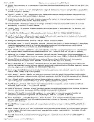 10/4/21, 9:12 PM https://emedicine.medscape.com/article/1161518-print
https://emedicine.medscape.com/article/1161518-print 28/29
42. Juvela S. Recommendations for the management of patients with unruptured intracranial aneurysms. Stroke. 2001 Mar. 32(3):815-6.
[Medline].
43. Juvela S, Poussa K, Porras M. Factors affecting formation and growth of intracranial aneurysms: a long-term follow-up study. Stroke.
2001 Feb. 32(2):485-91. [Medline].
44. Karmonik C, Strother CM, Chen X. Stent-assisted coiling of intracranial aneurysms aided by virtual parent artery reconstruction.
AJNR Am J Neuroradiol. 2005 Oct. 26(9):2368-70. [Medline].
45. Kim DH, Haney CL, Van Ginhoven G. Utility of outcome measures after treatment for intracranial aneurysms: a prospective trial
involving 520 patients. Stroke. 2005 Apr. 36(4):792-6. [Medline].
46. Kurre W, Berkefeld J. Materials and techniques for coiling of cerebral aneurysms: how much scientific evidence do we have?.
Neuroradiology. 2008 Nov. 50(11):909-27. [Medline].
47. Lavine SD, Meyers PM. Application of new techniques and technologies: stenting for cerebral aneurysm. Clin Neurosurg. 2007.
54:64-9. [Medline].
48. Le Roux PD, Winn HR. Management of the ruptured aneurysm. Neurosurg Clin N Am. 1998 Jul. 9(3):525-40. [Medline].
49. Lylyk P, Ferrario A, Pasbon B. Buenos Aires experience with the Neuroform self-expanding stent for the treatment of intracranial
aneurysms. J Neurosurg. 2005 Feb. 102(2):235-41. [Medline].
50. Mayberg MR. Cerebral vasospasm. Neurosurg Clin N Am. 1998 Jul. 9(3):615-27. [Medline].
51. McKinney AM, Palmer CS, Truwit CL, Karagulle A, Teksam M. Detection of aneurysms by 64-section multidetector CT angiography
in patients acutely suspected of having an intracranial aneurysm and comparison with digital subtraction and 3D rotational
angiography. AJNR Am J Neuroradiol. 2008 Mar. 29(3):594-602. [Medline].
52. Mitchell P, Kerr R, Mendelow AD, Molyneux A. Could late rebleeding overturn the superiority of cranial aneurysm coil embolization
over clip ligation seen in the International Subarachnoid Aneurysm Trial?. J Neurosurg. 2008 Mar. 108(3):437-42. [Medline].
53. Molyneux A, Kerr R, Stratton I. International Subarachnoid Aneurysm Trial (ISAT) of neurosurgical clipping versus endovascular
coiling in 2143 patients with ruptured intracranial aneurysms: a randomised trial. Lancet. 2002 Oct 26. 360(9342):1267-74. [Medline].
54. Molyneux AJ, Cekirge S, Saatci I. Cerebral Aneurysm Multicenter European Onyx (CAMEO) trial: results of a prospective
observational study in 20 European centers. AJNR Am J Neuroradiol. 2004 Jan. 25(1):39-51. [Medline].
55. Molyneux AJ, Kerr RS, Yu LM. International subarachnoid aneurysm trial (ISAT) of neurosurgical clipping versus endovascular
coiling in 2143 patients with ruptured intracranial aneurysms: a randomised comparison of effects on survival, dependency, seizures,
rebleeding, subgroups, a. Lancet. 2005 Sep 3-9. 366(9488):809-17. [Medline].
56. Niimi Y, Song J, Madrid M. Endosaccular treatment of intracranial aneurysms using matrix coils: early experience and midterm
follow-up. Stroke. 2006 Apr. 37(4):1028-32. [Medline].
57. Parra A, Kreiter KT, Williams S. Effect of prior statin use on functional outcome and delayed vasospasm after acute aneurysmal
subarachnoid hemorrhage: a matched controlled cohort study. Neurosurgery. 2005 Mar. 56(3):476-84; discussion 476-84. [Medline].
58. Pierot L, Spelle L, Vitry F. Immediate clinical outcome of patients harboring unruptured intracranial aneurysms treated by
endovascular approach: results of the ATENA study. Stroke. 2008 Sep. 39(9):2497-504. [Medline].
59. Pluta RM, Dejam A, Grimes G. Nitrite infusions to prevent delayed cerebral vasospasm in a primate model of subarachnoid
hemorrhage. JAMA. 2005 Mar 23. 293(12):1477-84. [Medline].
60. Qureshi AI, Mohammad Y, Yahia AM. Ischemic events associated with unruptured intracranial aneurysms: multicenter clinical study
and review of the literature. Neurosurgery. 2000 Feb. 46(2):282-9; discussion 289-90. [Medline].
61. Raaymakers TW, Buys PC, Verbeeten B. MR angiography as a screening tool for intracranial aneurysms: feasibility, test
characteristics, and interobserver agreement. AJR Am J Roentgenol. 1999 Dec. 173(6):1469-75. [Medline].
62. Reeves BC, Langham J, Lindsay KW, Molyneux AJ, Browne JP, Copley L, et al. Findings of the International Subarachnoid
Aneurysm Trial and the National Study of Subarachnoid Haemorrhage in context. Br J Neurosurg. 2007 Aug. 21(4):318-23;
discussion 323-7. [Medline].
63. Rinkel GJ. Medical management of patients with aneurysmal subarachnoid haemorrhage. Int J Stroke. 2008 Aug. 3(3):193-204.
[Medline].
64. Rordorf G, Bellon RJ, Budzik RE Jr. Silent thromboembolic events associated with the treatment of unruptured cerebral aneurysms
by use of Guglielmi detachable coils: prospective study applying diffusion-weighted imaging. AJNR Am J Neuroradiol. 2001 Jan.
22(1):5-10. [Medline].
65. Rosen DS, Macdonald RL. Subarachnoid hemorrhage grading scales: a systematic review. Neurocrit Care. 2005. 2(2):110-8.
[Medline].
 