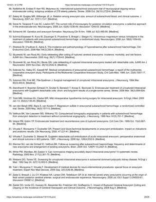 10/4/21, 9:12 PM https://emedicine.medscape.com/article/1161518-print
https://emedicine.medscape.com/article/1161518-print 29/29
66. Ryttlefors M, Enblad P, Kerr RS, Molyneux AJ. International subarachnoid aneurysm trial of neurosurgical clipping versus
endovascular coiling: subgroup analysis of 278 elderly patients. Stroke. 2008 Oct. 39(10):2720-6. [Medline].
67. Salary M, Quigley MR, Wilberger JE Jr. Relation among aneurysm size, amount of subarachnoid blood, and clinical outcome. J
Neurosurg. 2007 Jul. 107(1):13-7. [Medline].
68. Sanai N, Tarapore P, Lee AC, Lawton MT. The current role of microsurgery for posterior circulation aneurysms: a selective approach
in the endovascular era. Neurosurgery. 2008 Jun. 62(6):1236-49; discussion 1249-53. [Medline].
69. Schievink WI. Genetics and aneurysm formation. Neurosurg Clin N Am. 1998 Jul. 9(3):485-95. [Medline].
70. Schmid-Elsaesser R, Kunz M, Zausinger S, Prueckner S, Briegel J, Steiger HJ. Intravenous magnesium versus nimodipine in the
treatment of patients with aneurysmal subarachnoid hemorrhage: a randomized study. Neurosurgery. 2006 Jun. 58(6):1054-65;
discussion 1054-65. [Medline].
71. Sherlock M, O'sullivan E, Agha A. The incidence and pathophysiology of hyponatraemia after subarachnoid haemorrhage. Clin
Endocrinol (Oxf). 2006 Mar. 64(3):250-4. [Medline].
72. Sluzewski M, van Rooij WJ. Early rebleeding after coiling of ruptured cerebral aneurysms: incidence, morbidity, and risk factors.
AJNR Am J Neuroradiol. 2005 Aug. 26(7):1739-43. [Medline].
73. Sluzewski M, van Rooij WJ, Beute GN. Late rebleeding of ruptured intracranial aneurysms treated with detachable coils. AJNR Am J
Neuroradiol. 2005 Nov-Dec. 26(10):2542-9. [Medline].
74. Solenski NJ, Haley EC, Kassell NF. Medical complications of aneurysmal subarachnoid hemorrhage: a report of the multicenter,
cooperative aneurysm study. Participants of the Multicenter Cooperative Aneurysm Study. Crit Care Med. 1995 Jun. 23(6):1007-17.
[Medline].
75. Solomon RA, Fink ME, Pile-Spellman J. Surgical management of unruptured intracranial aneurysms. J Neurosurg. 1994 Mar.
80(3):440-6. [Medline].
76. Standhardt H, Boecher-Schwarz H, Gruber A, Benesch T, Knosp E, Bavinzski G. Endovascular treatment of unruptured intracranial
aneurysms with Guglielmi detachable coils: short- and long-term results of a single-centre series. Stroke. 2008 Mar. 39(3):899-904.
[Medline].
77. Todd MM, Hindman BJ, Clarke WR. Mild intraoperative hypothermia during surgery for intracranial aneurysm. N Engl J Med. 2005
Jan 13. 352(2):135-45. [Medline].
78. van den Bergh WM, Algra A, van Kooten F. Magnesium sulfate in aneurysmal subarachnoid hemorrhage: a randomized controlled
trial. Stroke. 2005 May. 36(5):1011-5. [Medline].
79. Velthuis BK, Van Leeuwen MS, Witkamp TD. Computerized tomography angiography in patients with subarachnoid hemorrhage:
from aneurysm detection to treatment without conventional angiography. J Neurosurg. 1999 Nov. 91(5):761-7. [Medline].
80. Vespa PM, Gobin YP. Endovascular treatment and neurointensive care of ruptured aneurysms. Crit Care Clin. 1999 Oct. 15(4):667-
84. [Medline].
81. Vinuela F, Murayama Y, Duckwiler GR. Present and future technical developments on aneurysm embolization. Impact on indications
and anatomic results. Clin Neurosurg. 2000. 47:221-41. [Medline].
82. Viñuela F, Duckwiler G, Mawad M. Guglielmi detachable coil embolization of acute intracranial aneurysm: perioperative anatomical
and clinical outcome in 403 patients. 1997. J Neurosurg. 2008 Apr. 108(4):832-9. [Medline].
83. Wermer MJ, van der Schaaf IC, Velthuis BK. Follow-up screening after subarachnoid haemorrhage: frequency and determinants of
new aneurysms and enlargement of existing aneurysms. Brain. 2005 Oct. 128(Pt 10):2421-9. [Medline].
84. White PM, Wardlaw JM, Easton V. Can noninvasive imaging accurately depict intracranial aneurysms? A systematic review.
Radiology. 2000 Nov. 217(2):361-70. [Medline].
85. Wiebers DO, Torres VE. Screening for unruptured intracranial aneurysms in autosomal dominant polycystic kidney disease. N Engl J
Med. 1992 Sep 24. 327(13):953-5. [Medline].
86. Yuki I, Murayama Y, Vinuela F. Development of medical devices for neuro-interventional procedures: special focus on aneurysm
treatment. Expert Rev Med Devices. 2005 Sep. 2(5):539-46. [Medline].
87. Zada G, Breault J, Liu CY, Khalessi AA, Larsen DW, Teitelbaum GP, et al. Internal carotid artery aneurysms occurring at the origin of
fetal variant posterior cerebral arteries: surgical and endovascular experience. Neurosurgery. 2008 Jul. 63(1 Suppl 1):ONS55-61;
discussion ONS61-2. [Medline].
88. Zaidat OO, Ionita CC, Hussain SI, Alexander MJ, Friedman AH, Graffagnino C. Impact of Ruptured Cerebral Aneurysm Coiling and
Clipping on the Incidence of Cerebral Vasospasm and Clinical Outcome. J Neuroimaging. 2008 Aug 4. [Medline].
 