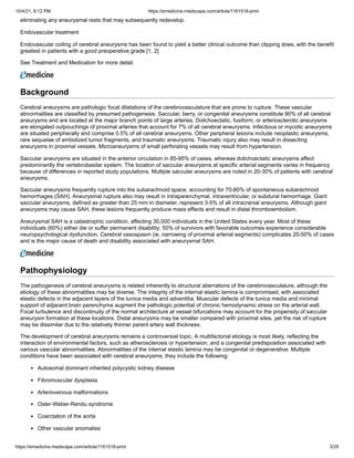 10/4/21, 9:12 PM https://emedicine.medscape.com/article/1161518-print
https://emedicine.medscape.com/article/1161518-print 3/29
eliminating any aneurysmal rests that may subsequently redevelop.
Endovascular treatment
Endovascular coiling of cerebral aneurysms has been found to yield a better clinical outcome than clipping does, with the benefit
greatest in patients with a good preoperative grade.[1, 2]
See Treatment and Medication for more detail.
Background
Cerebral aneurysms are pathologic focal dilatations of the cerebrovasculature that are prone to rupture. These vascular
abnormalities are classified by presumed pathogenesis. Saccular, berry, or congenital aneurysms constitute 90% of all cerebral
aneurysms and are located at the major branch points of large arteries. Dolichoectatic, fusiform, or arteriosclerotic aneurysms
are elongated outpouchings of proximal arteries that account for 7% of all cerebral aneurysms. Infectious or mycotic aneurysms
are situated peripherally and comprise 0.5% of all cerebral aneurysms. Other peripheral lesions include neoplastic aneurysms,
rare sequelae of embolized tumor fragments, and traumatic aneurysms. Traumatic injury also may result in dissecting
aneurysms in proximal vessels. Microaneurysms of small perforating vessels may result from hypertension.
Saccular aneurysms are situated in the anterior circulation in 85-95% of cases, whereas dolichoectatic aneurysms affect
predominantly the vertebrobasilar system. The location of saccular aneurysms at specific arterial segments varies in frequency
because of differences in reported study populations. Multiple saccular aneurysms are noted in 20-30% of patients with cerebral
aneurysms.
Saccular aneurysms frequently rupture into the subarachnoid space, accounting for 70-80% of spontaneous subarachnoid
hemorrhages (SAH). Aneurysmal rupture also may result in intraparenchymal, intraventricular, or subdural hemorrhage. Giant
saccular aneurysms, defined as greater than 25 mm in diameter, represent 3-5% of all intracranial aneurysms. Although giant
aneurysms may cause SAH, these lesions frequently produce mass effects and result in distal thromboembolism.
Aneurysmal SAH is a catastrophic condition, affecting 30,000 individuals in the United States every year. Most of these
individuals (60%) either die or suffer permanent disability; 50% of survivors with favorable outcomes experience considerable
neuropsychological dysfunction. Cerebral vasospasm (ie, narrowing of proximal arterial segments) complicates 20-50% of cases
and is the major cause of death and disability associated with aneurysmal SAH.
Pathophysiology
The pathogenesis of cerebral aneurysms is related inherently to structural aberrations of the cerebrovasculature, although the
etiology of these abnormalities may be diverse. The integrity of the internal elastic lamina is compromised, with associated
elastic defects in the adjacent layers of the tunica media and adventitia. Muscular defects of the tunica media and minimal
support of adjacent brain parenchyma augment the pathologic potential of chronic hemodynamic stress on the arterial wall.
Focal turbulence and discontinuity of the normal architecture at vessel bifurcations may account for the propensity of saccular
aneurysm formation at these locations. Distal aneurysms may be smaller compared with proximal sites, yet the risk of rupture
may be dissimilar due to the relatively thinner parent artery wall thickness.
The development of cerebral aneurysms remains a controversial topic. A multifactorial etiology is most likely, reflecting the
interaction of environmental factors, such as atherosclerosis or hypertension, and a congenital predisposition associated with
various vascular abnormalities. Abnormalities of the internal elastic lamina may be congenital or degenerative. Multiple
conditions have been associated with cerebral aneurysms; they include the following:
Autosomal dominant inherited polycystic kidney disease
Fibromuscular dysplasia
Arteriovenous malformations
Osler-Weber-Rendu syndrome
Coarctation of the aorta
Other vascular anomalies
 