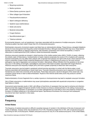 10/4/21, 9:12 PM https://emedicine.medscape.com/article/1161518-print
https://emedicine.medscape.com/article/1161518-print 4/29
Moyamoya syndrome
Marfan syndrome
Ehlers-Danlos syndrome, type IV
Other collagen type III disorders
Pseudoxanthoma elasticum
Alpha1-antitrypsin deficiency
Systemic lupus erythematosus
Sickle cell anemia
Bacterial endocarditis
Fungal infections
Neurofibromatosis type 1
Tuberous sclerosis
Environmental stressors, such as hypertension, have been associated with the presence of multiple aneurysms. A familial
inheritance pattern has been noted in fewer than 2% of intracranial aneurysms.
Dolichoectatic aneurysms of proximal vessels most likely have an arteriosclerotic etiology. These tortuous, elongated dilatations
devoid of a true aneurysmal neck frequently contain laminated thrombus. Although aneurysmal SAH may occur, these lesions
typically exert mass effects on adjacent parenchyma, with brainstem compression and cranial neuropathies, or result in
obstruction of cerebrospinal fluid (CSF) outflow or distal thromboembolic sequelae.
Infectious aneurysms typically are situated in distal branches of the middle cerebral artery (MCA; 75-80% of cases), reflecting
the embolic origin of these lesions. Cardioembolism of septic material complicates the course of 4% of patients with subacute
bacterial endocarditis and may affect other patients with congenital heart disease and right-to-left shunts. Direct extension from
lumen to adventitia of septic emboli containing Streptococcus viridans or Staphylococcus aureus (ie, the most common
pathogens) may lead to degradation and aneurysm formation. Alternatively, diffuse infiltration from the periphery to the lumen
may occur in the setting of meningitis, exemplified by aneurysms of the basal circulation associated with fungal infections.
Infectious aneurysms are frequently multiple (20%) and have a greater propensity to bleed than other aneurysms.
Traumatic aneurysms may be located in peripheral cortical branches secondary to contact with the falcine edge or skull
fractures associated with penetrating or closed head injury. Traumatic dissecting aneurysms due to expansion of intramural
hematomas are noted most commonly at the skull base. These false aneurysms, devoid of all layers of the vessel wall, may
compress cranial nerves or lead to distal embolization. Rupture of the internal carotid artery (ICA) may produce a carotid-
cavernous fistula.
Distal embolization of tumor fragments from a cardiac myxoma or choriocarcinoma may lead to neoplastic aneurysm formation.
Vein of Galen aneurysms or malformations may cause hydrocephalus associated with aqueductal compromise or congestive
heart failure in infants.
Aneurysmal rupture typically results in SAH, with diffuse or focal forms of vasospasm that may lead to ischemia and infarction.
Recent animal data suggest therapeutic benefit of nitrite infusions to enhance cerebral perfusion in the setting of aneurysmal
SAH. This delayed complication of vasospasm is of unclear pathogenesis but most likely is due to the presence of blood and the
formation of multiple substances in the subarachnoid space. Spontaneous thrombosis of an aneurysm and subsequent
recurrence have been reported in a few cases.
Frequency
United States
The frequency of cerebral aneurysms is difficult to ascertain because of variation in the definitions of the size of aneurysm and
modes of detection. Autopsy series cite prevalences of 0.2-7.9%. Prevalence ranges from 5-10%, with unruptured aneurysms
accounting for 50% of all aneurysms. Pediatric aneurysms account for only 2% of all cerebral aneurysms. In the United States,
 