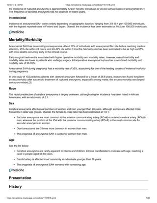 10/4/21, 9:12 PM https://emedicine.medscape.com/article/1161518-print
https://emedicine.medscape.com/article/1161518-print 5/29
the incidence of ruptured aneurysms is approximately 12 per 100,000 individuals or 30,000 annual cases of aneurysmal SAH.
The frequency of cerebral aneurysms has not declined in recent years.
International
Incidence of aneurysmal SAH varies widely depending on geographic location, ranging from 3.9-19.4 per 100,000 individuals,
with the highest reported rates in Finland and Japan. Overall, the incidence has been estimated at 10.5 per 100,000 individuals.
Mortality/Morbidity
Aneurysmal SAH has devastating consequences. About 10% of individuals with aneurysmal SAH die before reaching medical
attention, 25% die within 24 hours, and 40-49% die within 3 months. Mortality rate has been estimated to be as high as 65%,
with most deaths occurring early in the clinical course.
Early surgical treatment is associated with higher operative morbidity and mortality rates; however, overall morbidity and
mortality rates are lower in patients who undergo surgery. Intraoperative aneurysmal rupture has a combined morbidity and
mortality rate of 30-35%.
Aneurysmal SAH during pregnancy has a mortality rate of 35%, accounting for one of the leading causes of maternal mortality
during pregnancy.
In one study of 102 pediatric patients with cerebral aneurysm followed for a mean of 26.8 years, researchers found long-term
excess mortality after successful treatment of ruptured aneurysms, especially among males; this excess mortality was largely
aneurysm-related.[3]
Race
The racial predilection of cerebral aneurysms is largely unknown, although a higher incidence has been noted in African
Americans, with an odds ratio of 2:1.
Sex
Cerebral aneurysms affect equal numbers of women and men younger than 40 years, although women are affected more
frequently in older age groups. Overall, the female-to-male ratio has been estimated at 1.6:1.
Saccular aneurysms are most common in the anterior communicating artery (ACoA) or anterior cerebral artery (ACA) in
men, whereas the junction of the ICA with the posterior communicating artery (PCoA) is the most common site for
saccular aneurysms in women.
Giant aneurysms are 3 times more common in women than men.
The prognosis of aneurysmal SAH is worse for women than men.
Age
See the list below:
Cerebral aneurysms are rarely apparent in infants and children. Clinical manifestations increase with age, reaching a
peak in people aged 55-60 years.
Carotid artery is affected most commonly in individuals younger than 18 years.
The prognosis of aneurysmal SAH worsens with increasing age.
 
Presentation
History
 
