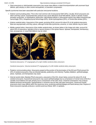 10/4/21, 9:12 PM https://emedicine.medscape.com/article/1161518-print
https://emedicine.medscape.com/article/1161518-print 7/29
Giant aneurysms or dolichoectatic aneurysms may cause mass effects or distal thromboembolism with prominent focal
deficits, optic atrophy or other cranial neuropathies, or brainstem compression.
Specific syndromes have been associated with particular aneurysmal locations.
Anterior communicating artery: This is the most common site of aneurysmal SAH (34%). Usually, ACoA aneurysms are
silent until they rupture. Suprachiasmatic pressure may cause altitudinal visual field deficits, abulia or akinetic mutism,
amnestic syndromes, or hypothalamic dysfunction. Neurological deficits in aneurysmal rupture may reflect intraventricular
hemorrhage (79%), intraparenchymal hemorrhage (63%), acute hydrocephalus (25%), or frontal lobe strokes (20%).
Anterior cerebral artery: Aneurysms of this vessel, excluding ACoA, account for about 5% of all cerebral aneurysms.
Most are asymptomatic until they rupture, although frontal lobe syndromes, anosmia, or motor deficits may be noted.
Middle cerebral artery: Aneurysms of the middle cerebral artery, as shown below in the image and video, account for
about 20% of aneurysms, typically at first or second division in the sylvian fissure. Aphasia, hemiparesis, hemisensory
loss, anosognosia, or visual field defects may be noted.
Cerebral aneurysms. CT angiography of a right middle cerebral artery aneurysm.
Cerebral aneurysms. Volume-rendered CT angiography of a left middle cerebral artery aneurysm.
Posterior communicating artery: Aneurysms present at the junction of the termination of the ICA and PCoA account for
23% of cerebral aneurysms; they are directed laterally, posteriorly, and inferiorly. Pupillary dilatation, ophthalmoplegia,
ptosis, mydriasis, and hemiparesis may result.
Internal carotid artery: Besides PCoA aneurysms, aneurysms of the ICA, shown below, account for about 4% of all
cerebral aneurysms. Supraclinoid aneurysms may cause ophthalmoplegia due to compression of cranial nerve (CN) III or
variable visual defects and optic atrophy due to compression of the optic nerve. Chiasmal compression may produce
bilateral temporal hemianopsia. Hypopituitarism or anosmia may be seen with giant aneurysms. Cavernous-carotid
aneurysms exert mass effects within the cavernous sinus, producing ophthalmoplegia and facial sensory loss. Rupture of
these aneurysms typically produces a carotid-cavernous fistula, SAH, or epistaxis.
 