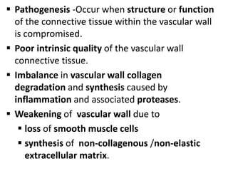  Pathogenesis -Occur when structure or function
of the connective tissue within the vascular wall
is compromised.
 Poor intrinsic quality of the vascular wall
connective tissue.
 Imbalance in vascular wall collagen
degradation and synthesis caused by
inflammation and associated proteases.
 Weakening of vascular wall due to
 loss of smooth muscle cells
 synthesis of non-collagenous /non-elastic
extracellular matrix.
 