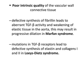  Poor intrinsic quality of the vascular wall
connective tissue
–defective synthesis of fibrillin leads to
aberrant TGF-β activity and weakening of
elastic tissue in the aorta, this may result in
progressive dilation in Marfan syndrome.
–mutations in TGF-β receptors lead to
defective synthesis of elastin and collagens I
and II in Loeys-Dietz syndrome.
 