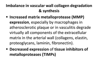Imbalance in vascular wall collagen degradation
& synthesis
 Increased matrix metalloprotease (MMP)
expression, especially by macrophages in
atherosclerotic plaque or in vasculitis degrade
virtually all components of the extracellular
matrix in the arterial wall (collagens, elastin,
proteoglycans, laminin, fibronectin).
 Decreased expression of tissue inhibitors of
metalloproteases (TIMPs)
 
