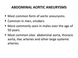 ABDOMINAL AORTIC ANEURYSMS
 Most common form of aortic aneurysms.
 Common in men, smokers
 More commonly seen in males over the age of
50 years.
 Most common sites abdominal aorta, thoracic
aorta, iliac arteries and other large systemic
arteries.
 