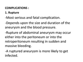 COMPLICATIONS :
1. Rupture
-Most serious and fatal complication.
-Depends upon the size and duration of the
aneurysm and the blood pressure.
-Rupture of abdominal aneurysm may occur
either into the peritoneum or into the
retroperitoneum resulting in sudden and
massive bleeding.
-A ruptured aneurysm is more likely to get
infected.
 