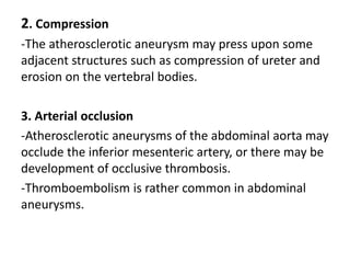 2. Compression
-The atherosclerotic aneurysm may press upon some
adjacent structures such as compression of ureter and
erosion on the vertebral bodies.
3. Arterial occlusion
-Atherosclerotic aneurysms of the abdominal aorta may
occlude the inferior mesenteric artery, or there may be
development of occlusive thrombosis.
-Thromboembolism is rather common in abdominal
aneurysms.
 