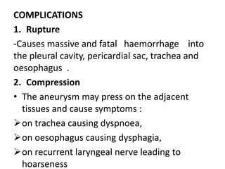 COMPLICATIONS
1. Rupture
-Causes massive and fatal haemorrhage into
the pleural cavity, pericardial sac, trachea and
oesophagus .
2. Compression
• The aneurysm may press on the adjacent
tissues and cause symptoms :
on trachea causing dyspnoea,
on oesophagus causing dysphagia,
on recurrent laryngeal nerve leading to
hoarseness
 