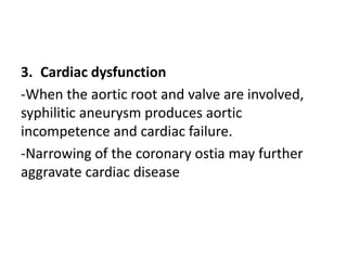 3. Cardiac dysfunction
-When the aortic root and valve are involved,
syphilitic aneurysm produces aortic
incompetence and cardiac failure.
-Narrowing of the coronary ostia may further
aggravate cardiac disease
 