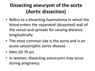 Dissecting aneurysm of the aorta
(Aortic dissection)
• Refers to a dissecting haematoma in which the
blood enters the separated (dissected) wall of
the vessel and spreads for varying distance
longitudinally.
• The most common site is the aorta and is an
acute catastrophic aortic disease.
• Men,50-70 yrs
• In women, dissecting aneurysms may occur
during pregnancy.
 