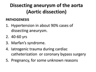 Dissecting aneurysm of the aorta
(Aortic dissection)
PATHOGENESIS
1. Hypertension in about 90% cases of
dissecting aneurysm.
2. 40-60 yrs
3. Marfan’s syndrome.
4. Iatrogenic trauma during cardiac
catheterization or coronary bypass surgery
5. Pregnancy, for some unknown reasons
 