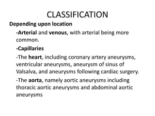 CLASSIFICATION
Depending upon location
-Arterial and venous, with arterial being more
common.
-Capillaries
-The heart, including coronary artery aneurysms,
ventricular aneurysms, aneurysm of sinus of
Valsalva, and aneurysms following cardiac surgery.
-The aorta, namely aortic aneurysms including
thoracic aortic aneurysms and abdominal aortic
aneurysms
 