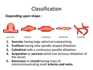 Classification
1. Saccular having large spherical outpouching.
2. Fusiform having slow spindle-shaped dilatation.
3. Cylindrical with a continuous parallel dilatation.
4. Serpentine or varicose which has tortuous dilatation of
the vessel.
5. Racemose or circoid having mass of
intercommunicating small arteries and veins.
Depending upon shape :
 