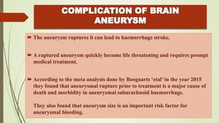  The aneurysm ruptures it can lead to haemorrhage stroke.
 A raptured aneurysm quickly become life threatening and requires prompt
medical treatment.
 According to the meta analysis done by Boogaarts ‘etal’ in the year 2015
they found that aneurysmal rupture prior to treatment is a major cause of
death and morbidity in aneurysmal subarachnoid haemorrhage.
They also found that aneurysm size is an important risk factor for
aneurysmal bleeding.
 