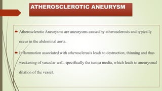 ATHEROSCLEROTIC ANEURYSM
 Atherosclerotic Aneurysms are aneurysms caused by atherosclerosis and typically
occur in the abdominal aorta.
 Inflammation associated with atherosclerosis leads to destruction, thinning and thus
weakening of vascular wall, specifically the tunica media, which leads to aneurysmal
dilation of the vessel.
 