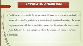 SYPHILITIC ANEURYSM
 Syphilitic Aneurysms arise during tertiary syphilis due to chronic inflammation in the
tunica adventitia of large elastic arteries, particularly the aorta. Ischemia of the tunica
media, combined with further syphilitic invasion into the tunica media itself, results
in medial destruction and weakening, ultimately causing dilation and aneurysm-
formation.
 