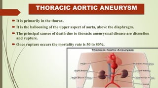 THORACIC AORTIC ANEURYSM
 It is primarily in the thorax.
 It is the ballooning of the upper aspect of aorta, above the diaphragm.
 The principal causes of death due to thoracic aneurysmal disease are dissection
and rupture.
 Once rupture occurs the mortality rate is 50 to 80%.
 