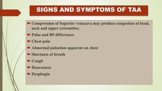 SIGNS AND SYMPTOMS OF TAA
 Compression of Superior venacava may produce congestion of head,
neck and upper extremities.
 Pulse and BP differences
 Chest pain
 Abnormal pulsation apparent on chest
 Shortness of breath
 Cough
 Hoarseness
 Dysphagia
 