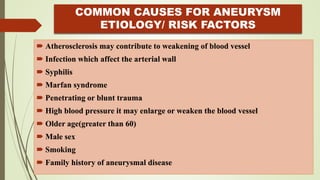COMMON CAUSES FOR ANEURYSM
ETIOLOGY/ RISK FACTORS
 Atherosclerosis may contribute to weakening of blood vessel
 Infection which affect the arterial wall
 Syphilis
 Marfan syndrome
 Penetrating or blunt trauma
 High blood pressure it may enlarge or weaken the blood vessel
 Older age(greater than 60)
 Male sex
 Smoking
 Family history of aneurysmal disease
 