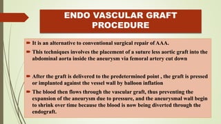 ENDO VASCULAR GRAFT
PROCEDURE
 It is an alternative to conventional surgical repair of AAA.
 This techniques involves the placement of a suture less aortic graft into the
abdominal aorta inside the aneurysm via femoral artery cut down
 After the graft is delivered to the predetermined point , the graft is pressed
or implanted against the vessel wall by balloon inflation
 The blood then flows through the vascular graft, thus preventing the
expansion of the aneurysm due to pressure, and the aneurysmal wall begin
to shrink over time because the blood is now being diverted through the
endograft.
 
