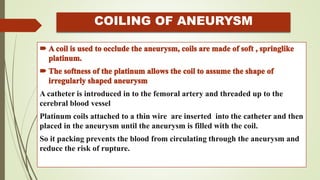 COILING OF ANEURYSM
A catheter is introduced in to the femoral artery and threaded up to the
cerebral blood vessel
Platinum coils attached to a thin wire are inserted into the catheter and then
placed in the aneurysm until the aneurysm is filled with the coil.
So it packing prevents the blood from circulating through the aneurysm and
reduce the risk of rupture.
 
