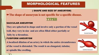MORPHOLOGICAL FEATURES
( SHAPE AND SIZE OF ANEURYSM)
SACCULAR ANEURYSM
They are spherical in shape and involve only a portion of the vessel
wall, they very in size and are often filled either partially or
fully by a thrombus.
FUSIFORM ANEURYSM
A localized dilation of an artery in which the entire circumference
of the vessel is distended. The result is an elongated, tubular,
or spindle like swelling.
 