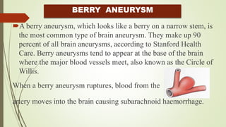 BERRY ANEURYSM
A berry aneurysm, which looks like a berry on a narrow stem, is
the most common type of brain aneurysm. They make up 90
percent of all brain aneurysms, according to Stanford Health
Care. Berry aneurysms tend to appear at the base of the brain
where the major blood vessels meet, also known as the Circle of
Willis.
When a berry aneurysm ruptures, blood from the
artery moves into the brain causing subarachnoid haemorrhage.
 