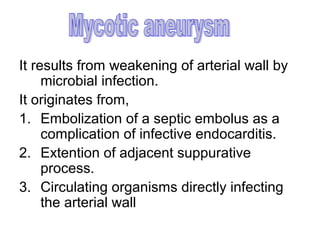 It results from weakening of arterial wall by
     microbial infection.
It originates from,
1. Embolization of a septic embolus as a
     complication of infective endocarditis.
2. Extention of adjacent suppurative
     process.
3. Circulating organisms directly infecting
     the arterial wall
 