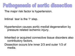 The major risk factor is hypertension.

Intimal tear is the 1st step.

Hypertension causes aortic medial degeneration by
 pressure related ischemic injury.

Inherited or acquired connective tissue disorders also
  contributory factors.
Dissection occurs b/w inner 2/3 and outer 1/3 of
  media.
 
