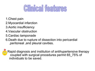 1.Chest pain
2.Myocardial infarction
3.Aortic insufficiency
4.Vascular obstruction
5.Cardiac tamponade
6.Death due to rupture of dissection into pericardial
  ,peritoneal ,and pleural cavities.

 Rapid diagnosis and institution of antihypertensive therapy
   coupled with surgical procedures permit 65_75% of
  individuals to be saved.
 