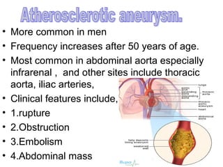 • More common in men
• Frequency increases after 50 years of age.
• Most common in abdominal aorta especially
  infrarenal , and other sites include thoracic
  aorta, iliac arteries,
• Clinical features include,
• 1.rupture
• 2.Obstruction
• 3.Embolism
• 4.Abdominal mass
 